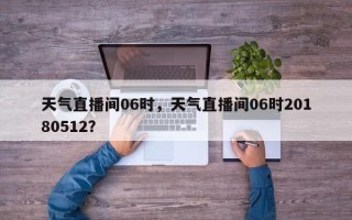 天气直播间06时，天气直播间06时20180512？