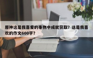 原神这是我喜爱的事物中成就获取？这是我喜欢的作文600字？