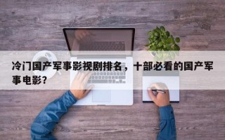 冷门国产军事影视剧排名，十部必看的国产军事电影？