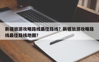 新疆旅游攻略路线最佳路线？新疆旅游攻略路线最佳路线地图？