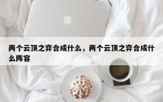两个云顶之弈合成什么，两个云顶之弈合成什么阵容