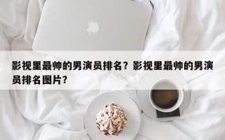 影视里最帅的男演员排名？影视里最帅的男演员排名图片？