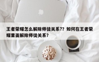 王者荣耀怎么解除师徒关系?？如何在王者荣耀里面解除师徒关系？