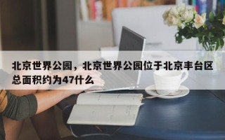 北京世界公园，北京世界公园位于北京丰台区总面积约为47什么