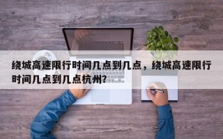 绕城高速限行时间几点到几点，绕城高速限行时间几点到几点杭州？