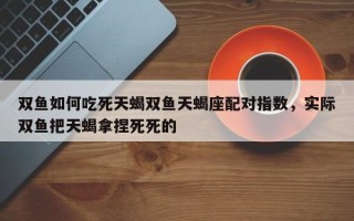 双鱼如何吃死天蝎双鱼天蝎座配对指数，实际双鱼把天蝎拿捏死死的