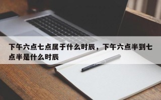 下午六点七点属于什么时辰，下午六点半到七点半是什么时辰