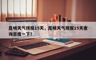 昆明天气预报15天，昆明天气预报15天查询百度一下？