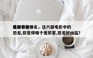 电影中前十
最强恐龙排名，这六部电影中的恐龙,你觉得哪个更厉害,苍龙好凶猛？