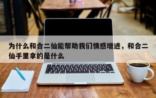 为什么和合二仙能帮助我们情感增进，和合二仙手里拿的是什么