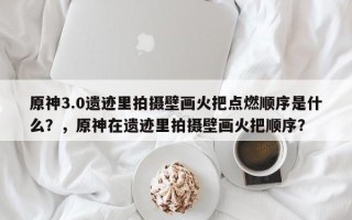 原神3.0遗迹里拍摄壁画火把点燃顺序是什么？，原神在遗迹里拍摄壁画火把顺序？