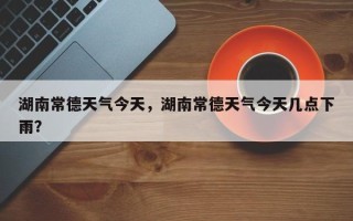 湖南常德天气今天，湖南常德天气今天几点下雨？
