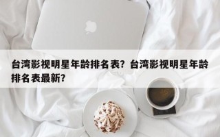 台湾影视明星年龄排名表？台湾影视明星年龄排名表最新？