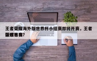 王者荣耀海外版世界杯小组赛即将开赛，王者荣耀世界
版世界赛？