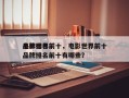 电影世界前十
品牌排名前十，电影世界前十
品牌排名前十有哪些？