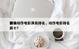 前十
顶级动作电影演员排名，动作电影排名前十？
