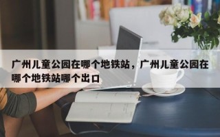 广州儿童公园在哪个地铁站，广州儿童公园在哪个地铁站哪个出口
