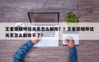 王者荣耀师徒关系怎么解除？？王者荣耀师徒关系怎么解除不了？