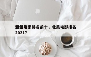 北美前十
遗憾电影排名前十，北美电影排名
2021？