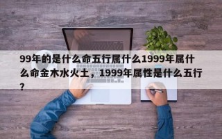 99年的是什么命五行属什么1999年属什么命金木水火土，1999年属性是什么五行？