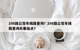 298路公交车线路查询？298路公交车线路查询长春站点？