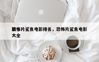 前十
恐怖片鲨鱼电影排名，恐怖片鲨鱼电影大全