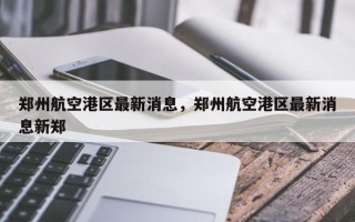 郑州航空港区最新消息，郑州航空港区最新消息新郑