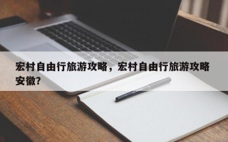 宏村自由行旅游攻略，宏村自由行旅游攻略 安徽？