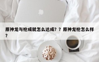 原神龙与枪成就怎么达成？？原神龙枪怎么样？