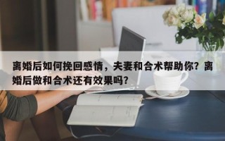 离婚后如何挽回感情，夫妻和合术帮助你？离婚后做和合术还有效果吗？