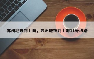 苏州地铁到上海，苏州地铁到上海11号线路