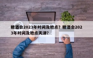 糖酒会2023年时间及地点？糖酒会2023年时间及地点天津？