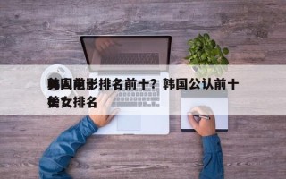 韩国前十
美人电影排名前十？韩国公认前十
美女排名
榜？
