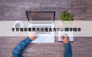 子女相亲看男方还是女方？，孩子相亲