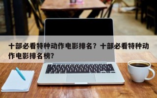 十部必看特种动作电影排名？十部必看特种动作电影排名榜？