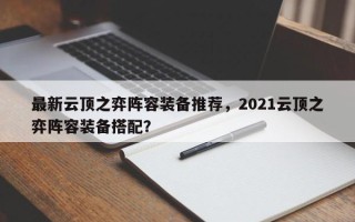 最新云顶之弈阵容装备推荐，2021云顶之弈阵容装备搭配？
