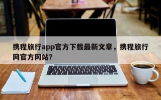 携程旅行app官方下载最新文章，携程旅行网官方网站？