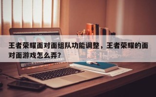 王者荣耀面对面组队功能调整，王者荣耀的面对面游戏怎么弄？