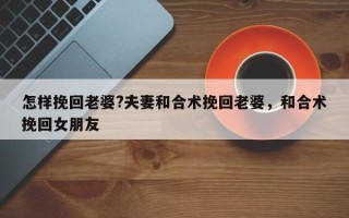怎样挽回老婆?夫妻和合术挽回老婆，和合术挽回女朋友