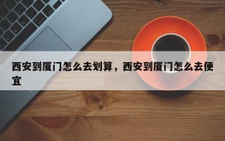 西安到厦门怎么去划算，西安到厦门怎么去便宜