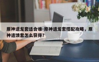 原神遗龙套适合谁-原神遗龙套搭配攻略，原神遗馈套怎么获得？