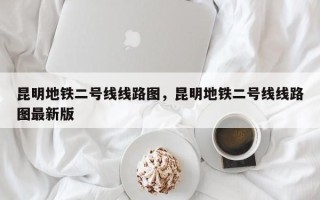 昆明地铁二号线线路图，昆明地铁二号线线路图最新版