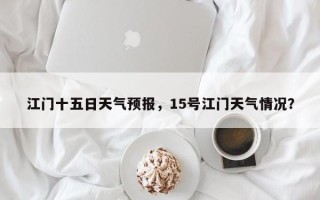 江门十五日天气预报，15号江门天气情况？