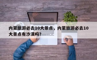 内蒙旅游必去10大景点，内蒙旅游必去10大景点有沙漠吗？