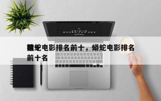 前十
猛蛇电影排名前十，蟒蛇电影排名
榜前十名