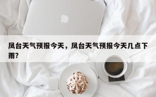 凤台天气预报今天，凤台天气预报今天几点下雨？