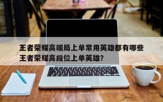 王者荣耀高端局上单常用英雄都有哪些
？，王者荣耀高段位上单英雄？