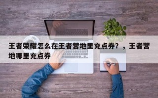 王者荣耀怎么在王者营地里充点券？，王者营地哪里充点券