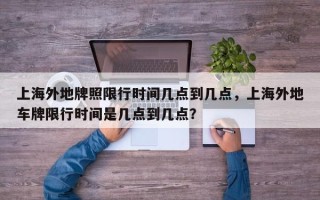 上海外地牌照限行时间几点到几点，上海外地车牌限行时间是几点到几点？
