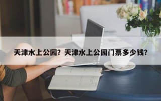 天津水上公园？天津水上公园门票多少钱？